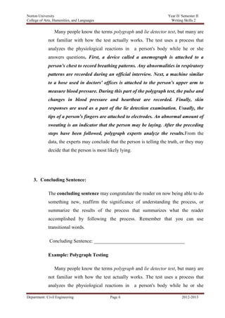 Norton University
Department: Civil Engineering Page 6 2012-2013
Many people know the terms polygraph and lie detector test, but many are
not familiar with how the test actually works. The test uses a process that
analyzes the physiological reactions in a person's body while he or she
answers questions. First, a device called a anemograph is attached to a
person's chest to record breathing patterns. Any abnormalities in respiratory
patterns are recorded during an official interview. Next, a machine similar
to a hose used in doctors' offices is attached to the person's upper arm to
measure blood pressure. During this part of the polygraph test, the pulse and
changes in blood pressure and heartbeat are recorded. Finally, skin
responses are used as a part of the lie detection examination. Usually, the
tips of a person's fingers are attached to electrodes. An abnormal amount of
sweating is an indicator that the person may be laying. After the preceding
steps have been followed, polygraph experts analyze the results.From the
data, the experts may conclude that the person is telling the truth, or they may
decide that the person is most likely lying.
3. Concluding Sentence:
The concluding sentence may congratulate the reader on now being able to do
something new, reaffirm the significance of understanding the process, or
summarize the results of the process that summarizes what the reader
accomplished by following the process. Remember that you can use
transitional words.
Concluding Sentence: _____________________________________
Example: Polygraph Testing
Many people know the terms polygraph and lie detector test, but many are
not familiar with how the test actually works. The test uses a process that
analyzes the physiological reactions in a person's body while he or she
 
