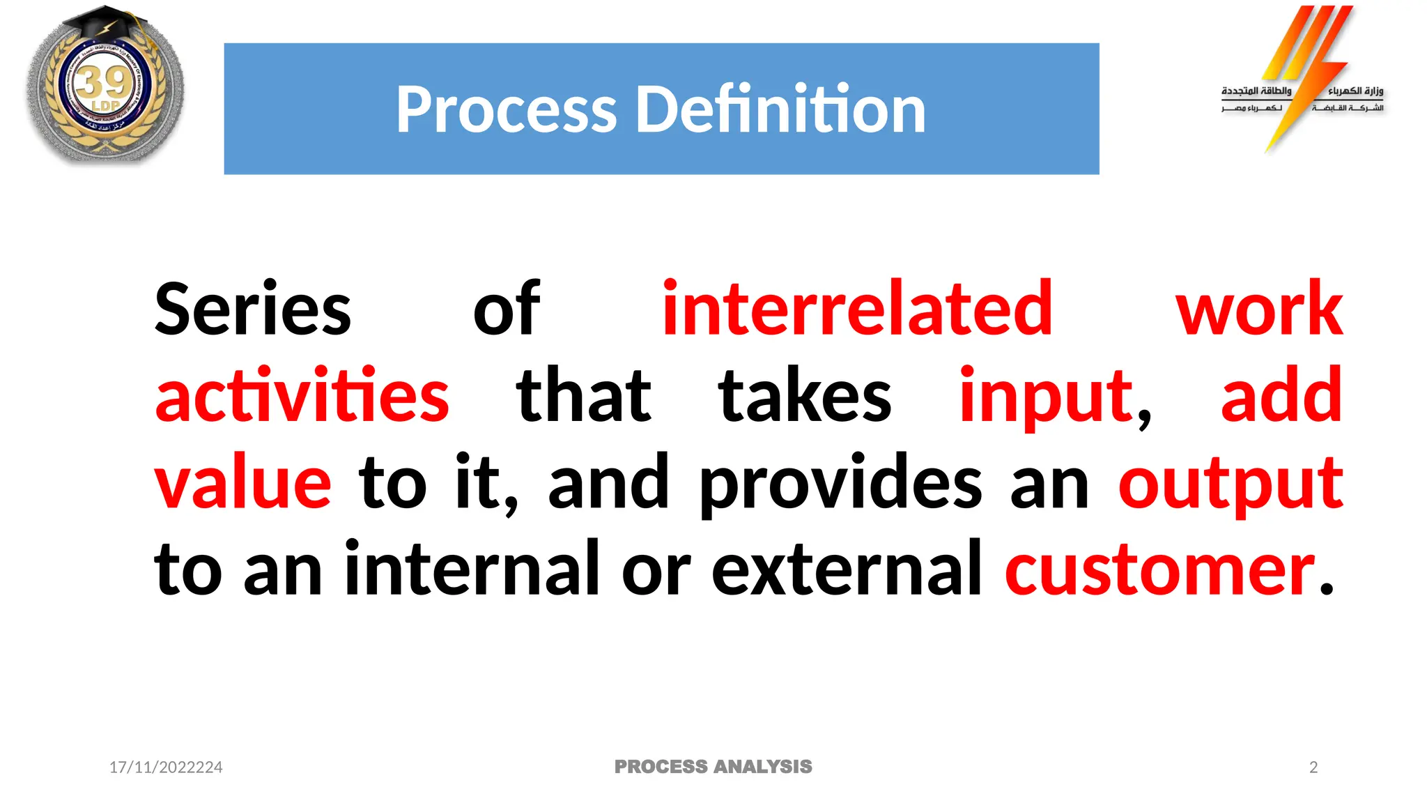 2
Process Definition
Series of interrelated work
activities that takes input, add
value to it, and provides an output
to an internal or external customer.
17/11/2022224 PROCESS ANALYSIS
 