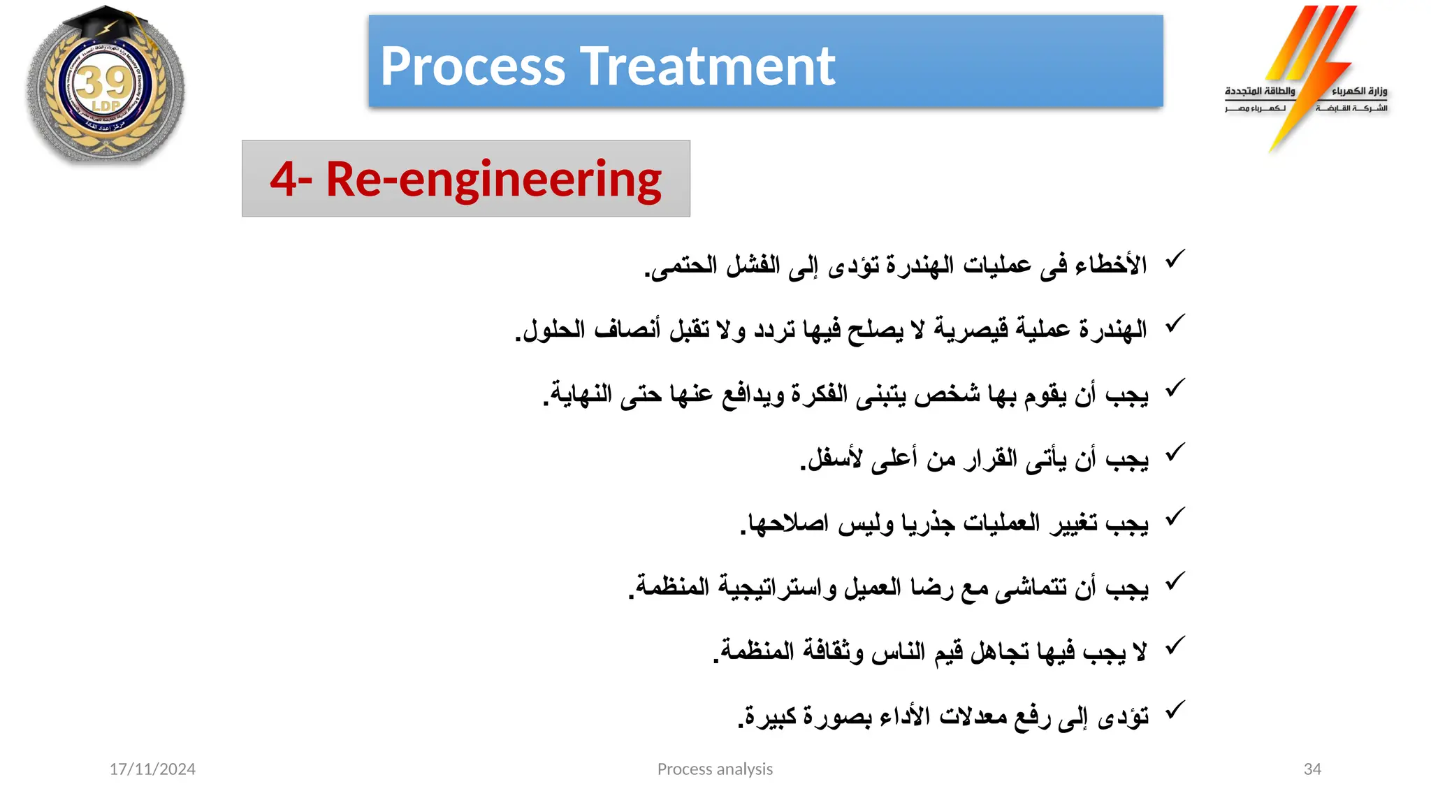 Process analysis 34
Process Treatment
4- Re-engineering

.‫الحتمى‬ ‫الفشل‬ ‫إلى‬ ‫تؤدى‬ ‫الهندرة‬ ‫عمليات‬ ‫فى‬ ‫األخطاء‬

.‫الحلول‬ ‫أنصاف‬ ‫تقبل‬ ‫وال‬ ‫تردد‬ ‫فيها‬ ‫يصلح‬ ‫ال‬ ‫قيصرية‬ ‫عملية‬ ‫الهندرة‬

.‫النهاية‬ ‫حتى‬ ‫عنها‬ ‫ويدافع‬ ‫الفكرة‬ ‫يتبنى‬ ‫شخص‬ ‫بها‬ ‫يقوم‬ ‫أن‬ ‫يجب‬

.‫ألسفل‬ ‫أعلى‬ ‫من‬ ‫القرار‬ ‫يأتى‬ ‫أن‬ ‫يجب‬

.‫اصالحها‬ ‫وليس‬ ‫جذريا‬ ‫العمليات‬ ‫تغيير‬ ‫يجب‬

.‫المنظمة‬ ‫واستراتيجية‬ ‫العميل‬ ‫رضا‬ ‫مع‬ ‫تتماشى‬ ‫أن‬ ‫يجب‬

.‫المنظمة‬ ‫وثقافة‬ ‫الناس‬ ‫قيم‬ ‫تجاهل‬ ‫فيها‬ ‫يجب‬ ‫ال‬

.‫كبيرة‬ ‫بصورة‬ ‫األداء‬ ‫معدالت‬ ‫رفع‬ ‫إلى‬ ‫تؤدى‬
17/11/2024
 