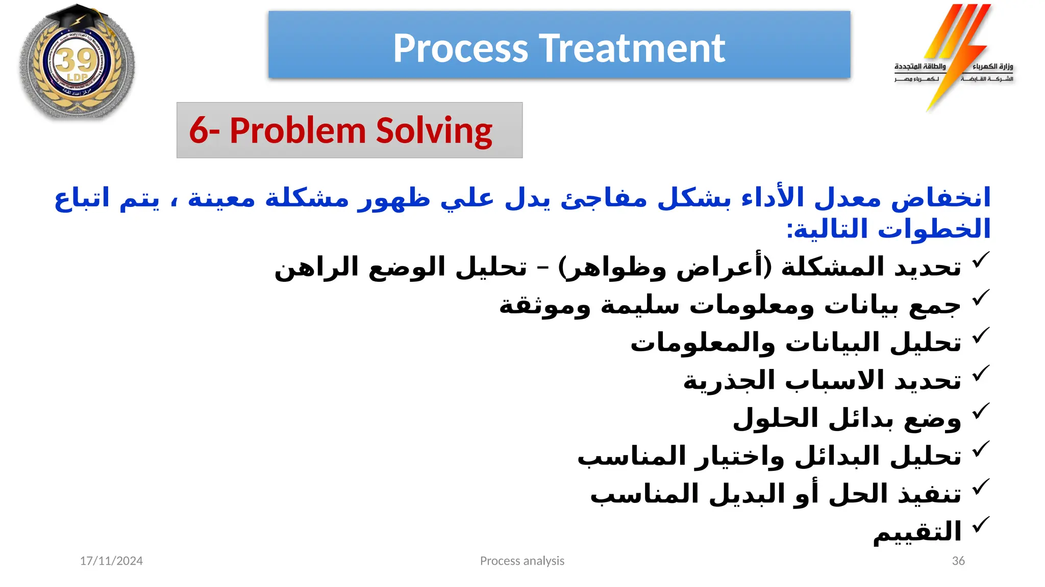 Process analysis 36
‫اتباع‬ ‫م‬‫يت‬ ، ‫ة‬‫معين‬ ‫ة‬‫مشكل‬ ‫ظهور‬ ‫ي‬‫عل‬ ‫يدل‬ ‫ئ‬‫مفاج‬ ‫ل‬‫بشك‬ ‫األداء‬ ‫معدل‬ ‫انخفاض‬
:‫التالية‬ ‫الخطوات‬

– ) (
‫الراهن‬ ‫الوضع‬ ‫تحليل‬ ‫وظواهر‬ ‫أعراض‬ ‫المشكلة‬ ‫تحديد‬

‫وموثقة‬ ‫سليمة‬ ‫ومعلومات‬ ‫بيانات‬ ‫جمع‬

‫والمعلومات‬ ‫البيانات‬ ‫تحليل‬

‫الجذرية‬ ‫االسباب‬ ‫تحديد‬

‫الحلول‬ ‫بدائل‬ ‫وضع‬

‫المناسب‬ ‫واختيار‬ ‫البدائل‬ ‫تحليل‬

‫المناسب‬ ‫البديل‬ ‫أو‬ ‫الحل‬ ‫تنفيذ‬

‫التقييم‬
Process Treatment
6- Problem Solving
17/11/2024
 