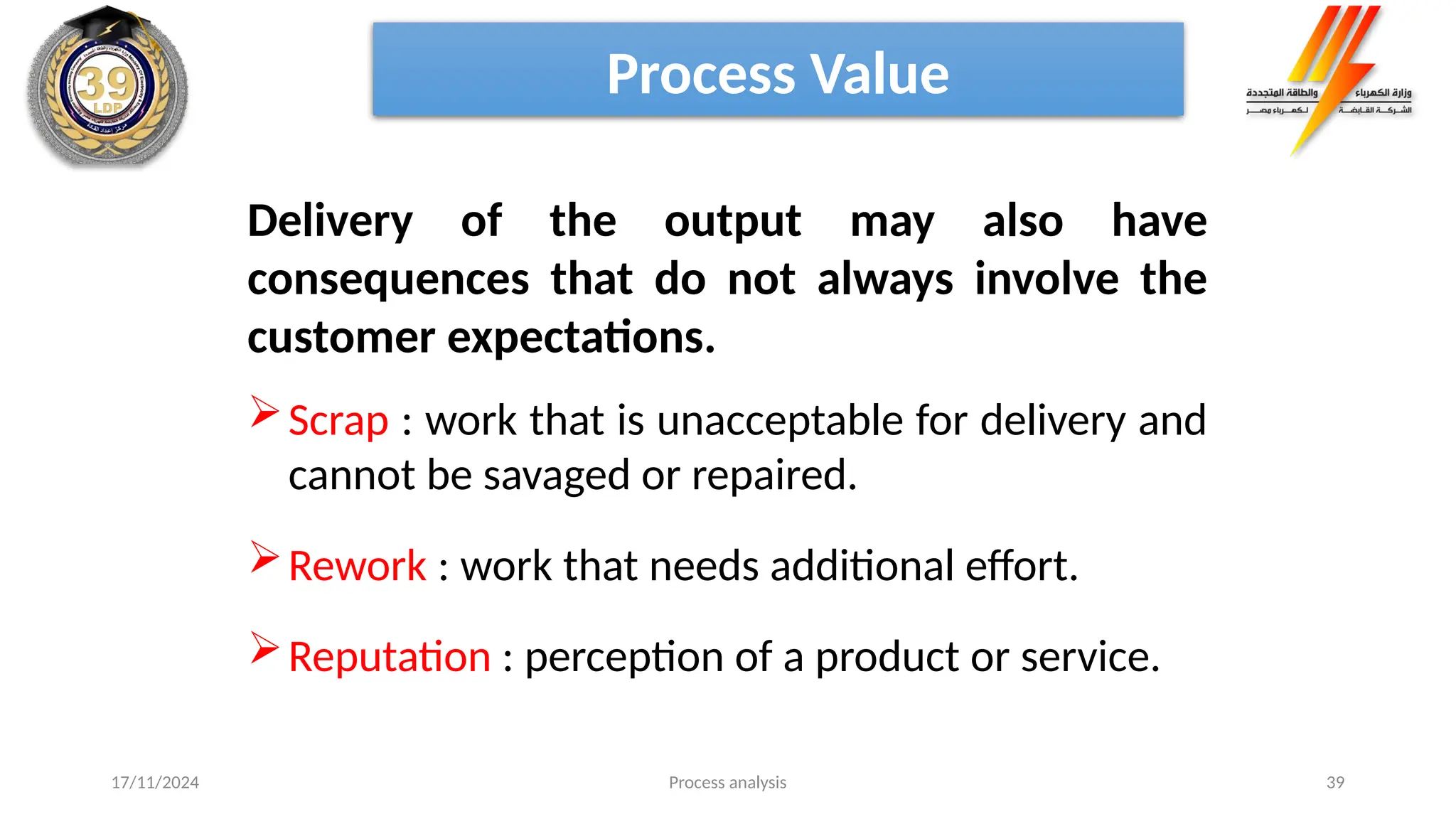 Process analysis 39
Delivery of the output may also have
consequences that do not always involve the
customer expectations.
Scrap : work that is unacceptable for delivery and
cannot be savaged or repaired.
Rework : work that needs additional effort.
Reputation : perception of a product or service.
Process Value
17/11/2024
 