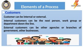 Elements of a Process
Customers
−Customer can be internal or external.
−Internal customers can be the next person, work group or
department down the line.
−External customers can be other agencies or branches of
government, other businesses.
Process analysis 11
17/11/2024
 