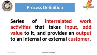 2
Process Definition
Series of interrelated work
activities that takes input, add
value to it, and provides an output
to an internal or external customer.
17/11/2022224 PROCESS ANALYSIS
 