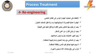 Process analysis 34
Process Treatment
4- Re-engineering

.‫الحتمى‬ ‫الفشل‬ ‫إلى‬ ‫تؤدى‬ ‫الهندرة‬ ‫عمليات‬ ‫فى‬ ‫األخطاء‬

.‫الحلول‬ ‫أنصاف‬ ‫تقبل‬ ‫وال‬ ‫تردد‬ ‫فيها‬ ‫يصلح‬ ‫ال‬ ‫قيصرية‬ ‫عملية‬ ‫الهندرة‬

.‫النهاية‬ ‫حتى‬ ‫عنها‬ ‫ويدافع‬ ‫الفكرة‬ ‫يتبنى‬ ‫شخص‬ ‫بها‬ ‫يقوم‬ ‫أن‬ ‫يجب‬

.‫ألسفل‬ ‫أعلى‬ ‫من‬ ‫القرار‬ ‫يأتى‬ ‫أن‬ ‫يجب‬

.‫اصالحها‬ ‫وليس‬ ‫جذريا‬ ‫العمليات‬ ‫تغيير‬ ‫يجب‬

.‫المنظمة‬ ‫واستراتيجية‬ ‫العميل‬ ‫رضا‬ ‫مع‬ ‫تتماشى‬ ‫أن‬ ‫يجب‬

.‫المنظمة‬ ‫وثقافة‬ ‫الناس‬ ‫قيم‬ ‫تجاهل‬ ‫فيها‬ ‫يجب‬ ‫ال‬

.‫كبيرة‬ ‫بصورة‬ ‫األداء‬ ‫معدالت‬ ‫رفع‬ ‫إلى‬ ‫تؤدى‬
17/11/2024
 