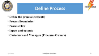 45
• Define the process (elements)
• Process Boundaries
• Process Flow
• Inputs and outputs
• Customers and Managers (Processes Owners)
17/11/2024 PROCESS ANALYSIS
Define Process
 