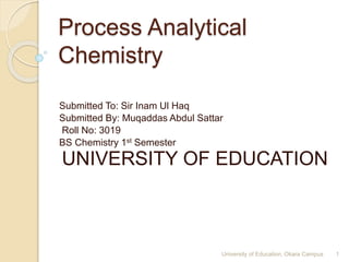 Process Analytical
Chemistry
Submitted To: Sir Inam Ul Haq
Submitted By: Muqaddas Abdul Sattar
Roll No: 3019
BS Chemistry 1st Semester
UNIVERSITY OF EDUCATION
1University of Education, Okara Campus
 