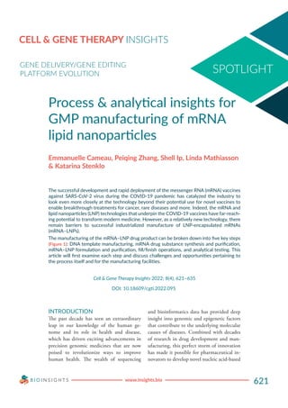 www.insights.bio 621
CELL & GENE THERAPY INSIGHTS
GENE DELIVERY/GENE EDITING
PLATFORM EVOLUTION
Process & analytical insights for
GMP manufacturing of mRNA
lipid nanoparticles
Emmanuelle Cameau, Peiqing Zhang, Shell Ip, Linda Mathiasson
& Katarina Stenklo
The successful development and rapid deployment of the messenger RNA (mRNA) vaccines
against SARS-CoV-2 virus during the COVID-19 pandemic has catalyzed the industry to
look even more closely at the technology beyond their potential use for novel vaccines to
enable breakthrough treatments for cancer, rare diseases and more. Indeed, the mRNA and
lipid nanoparticles (LNP) technologies that underpin the COVID-19 vaccines have far-reach-
ing potential to transform modern medicine. However, as a relatively new technology, there
remain barriers to successful industrialized manufacture of LNP-encapsulated mRNAs
(mRNA–LNPs).
The manufacturing of the mRNA–LNP drug product can be broken down into five key steps
(Figure 1): DNA template manufacturing, mRNA drug substance synthesis and purification,
mRNA–LNP formulation and purification, fill/finish operations, and analytical testing. This
article will first examine each step and discuss challenges and opportunities pertaining to
the process itself and for the manufacturing facilities.
Cell & Gene Therapy Insights 2022; 8(4), 621–635
DOI: 10.18609/cgti.2022.095
INTRODUCTION
The past decade has seen an extraordinary
leap in our knowledge of the human ge-
nome and its role in health and disease,
which has driven exciting advancements in
precision genomic medicines that are now
poised to revolutionize ways to improve
human health. The wealth of sequencing
and bioinformatics data has provided deep
insight into genomic and epigenetic factors
that contribute to the underlying molecular
causes of diseases. Combined with decades
of research in drug development and man-
ufacturing, this perfect storm of innovation
has made it possible for pharmaceutical in-
novators to develop novel nucleic acid-based
 