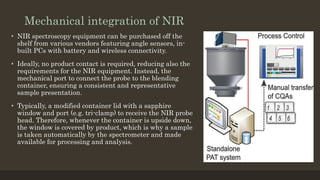 Mechanical integration of NIR
• NIR spectroscopy equipment can be purchased off the
shelf from various vendors featuring angle sensors, in-
built PCs with battery and wireless connectivity.
• Ideally, no product contact is required, reducing also the
requirements for the NIR equipment. Instead, the
mechanical port to connect the probe to the blending
container, ensuring a consistent and representative
sample presentation.
• Typically, a modified container lid with a sapphire
window and port (e.g. tri-clamp) to receive the NIR probe
head. Therefore, whenever the container is upside down,
the window is covered by product, which is why a sample
is taken automatically by the spectrometer and made
available for processing and analysis.
 