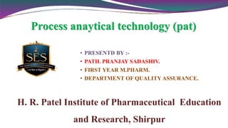 • PRESENTD BY :-
• PATIL PRANJAY SADASHIV.
• FIRST YEAR M.PHARM.
• DEPARTMENT OF QUALITY ASSURANCE.
H. R. Patel Institute of Pharmaceutical Education
and Research, Shirpur
Process anaytical technology (pat)
 