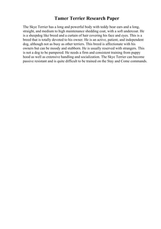 Tamer Terrier Research Paper
The Skye Terrier has a long and powerful body with teddy bear ears and a long,
straight, and medium to high maintenance shedding coat, with a soft undercoat. He
is a sheepdog like breed and a curtain of hair covering his face and eyes. This is a
breed that is totally devoted to his owner. He is an active, patient, and independent
dog, although not as busy as other terriers. This breed is affectionate with his
owners but can be moody and stubborn. He is usually reserved with strangers. This
is not a dog to be pampered. He needs a firm and consistent training from puppy
hood as well as extensive handling and socialization. The Skye Terrier can become
passive resistant and is quite difficult to be trained on the Stay and Come commands.
 