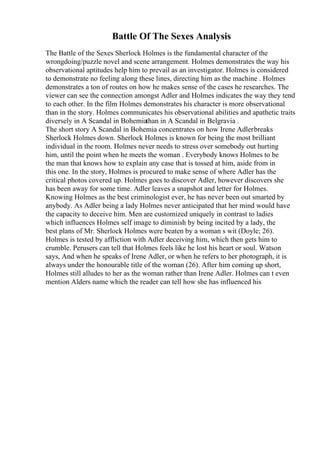 Battle Of The Sexes Analysis
The Battle of the Sexes Sherlock Holmes is the fundamental character of the
wrongdoing/puzzle novel and scene arrangement. Holmes demonstrates the way his
observational aptitudes help him to prevail as an investigator. Holmes is considered
to demonstrate no feeling along these lines, directing him as the machine . Holmes
demonstrates a ton of routes on how he makes sense of the cases he researches. The
viewer can see the connection amongst Adler and Holmes indicates the way they tend
to each other. In the film Holmes demonstrates his character is more observational
than in the story. Holmes communicates his observational abilities and apathetic traits
diversely in A Scandal in Bohemiathan in A Scandal in Belgravia .
The short story A Scandal in Bohemia concentrates on how Irene Adlerbreaks
Sherlock Holmes down. Sherlock Holmes is known for being the most brilliant
individual in the room. Holmes never needs to stress over somebody out hurting
him, until the point when he meets the woman . Everybody knows Holmes to be
the man that knows how to explain any case that is tossed at him, aside from in
this one. In the story, Holmes is procured to make sense of where Adler has the
critical photos covered up. Holmes goes to discover Adler, however discovers she
has been away for some time. Adler leaves a snapshot and letter for Holmes.
Knowing Holmes as the best criminologist ever, he has never been out smarted by
anybody. As Adler being a lady Holmes never anticipated that her mind would have
the capacity to deceive him. Men are customized uniquely in contrast to ladies
which influences Holmes self image to diminish by being incited by a lady, the
best plans of Mr. Sherlock Holmes were beaten by a woman s wit (Doyle; 26).
Holmes is tested by affliction with Adler deceiving him, which then gets him to
crumble. Perusers can tell that Holmes feels like he lost his heart or soul. Watson
says, And when he speaks of Irene Adler, or when he refers to her photograph, it is
always under the honourable title of the woman (26). After him coming up short,
Holmes still alludes to her as the woman rather than Irene Adler. Holmes can t even
mention Alders name which the reader can tell how she has influenced his
 