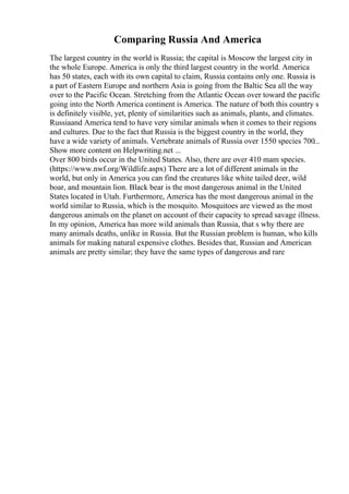 Comparing Russia And America
The largest country in the world is Russia; the capital is Moscow the largest city in
the whole Europe. America is only the third largest country in the world. America
has 50 states, each with its own capital to claim, Russia contains only one. Russia is
a part of Eastern Europe and northern Asia is going from the Baltic Sea all the way
over to the Pacific Ocean. Stretching from the Atlantic Ocean over toward the pacific
going into the North America continent is America. The nature of both this country s
is definitely visible, yet, plenty of similarities such as animals, plants, and climates.
Russiaand America tend to have very similar animals when it comes to their regions
and cultures. Due to the fact that Russia is the biggest country in the world, they
have a wide variety of animals. Vertebrate animals of Russia over 1550 species 700...
Show more content on Helpwriting.net ...
Over 800 birds occur in the United States. Also, there are over 410 mam species.
(https://www.nwf.org/Wildlife.aspx) There are a lot of different animals in the
world, but only in America you can find the creatures like white tailed deer, wild
boar, and mountain lion. Black bear is the most dangerous animal in the United
States located in Utah. Furthermore, America has the most dangerous animal in the
world similar to Russia, which is the mosquito. Mosquitoes are viewed as the most
dangerous animals on the planet on account of their capacity to spread savage illness.
In my opinion, America has more wild animals than Russia, that s why there are
many animals deaths, unlike in Russia. But the Russian problem is human, who kills
animals for making natural expensive clothes. Besides that, Russian and American
animals are pretty similar; they have the same types of dangerous and rare
 