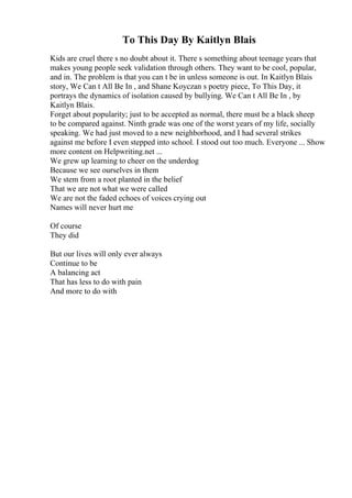To This Day By Kaitlyn Blais
Kids are cruel there s no doubt about it. There s something about teenage years that
makes young people seek validation through others. They want to be cool, popular,
and in. The problem is that you can t be in unless someone is out. In Kaitlyn Blais
story, We Can t All Be In , and Shane Koyczan s poetry piece, To This Day, it
portrays the dynamics of isolation caused by bullying. We Can t All Be In , by
Kaitlyn Blais.
Forget about popularity; just to be accepted as normal, there must be a black sheep
to be compared against. Ninth grade was one of the worst years of my life, socially
speaking. We had just moved to a new neighborhood, and I had several strikes
against me before I even stepped into school. I stood out too much. Everyone ... Show
more content on Helpwriting.net ...
We grew up learning to cheer on the underdog
Because we see ourselves in them
We stem from a root planted in the belief
That we are not what we were called
We are not the faded echoes of voices crying out
Names will never hurt me
Of course
They did
But our lives will only ever always
Continue to be
A balancing act
That has less to do with pain
And more to do with
 