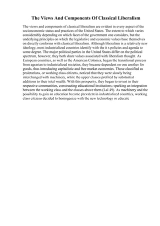 The Views And Components Of Classical Liberalism
The views and components of classical liberalism are evident in every aspect of the
socioeconomic status and practices of the United States. The extent to which varies
considerably depending on which facet of the government one considers, but the
underlying principles on which the legislative and economic values base themselves
on directly conforms with classical liberalism. Although liberalism is a relatively new
ideology, most industrialized countries identify with the it s policies and agenda to
some degree. The major political parties in the United States differ on the political
spectrum, however, they both share values associated with liberalism thought. As
European countries, as well as the American Colonies, began the transitional process
from agrarian to industrialized societies, they became dependent on one another for
goods, thus introducing capitalistic and free market economies. Those classified as
proletarians, or working class citizens, noticed that they were slowly being
interchanged with machinery, while the upper classes profited by substantial
additions to their total wealth. With this prosperity, they began to invest in their
respective communities, constructing educational institutions; sparking an integration
between the working class and the classes above them (Lal 49). As machinery and the
possibility to gain an education became prevalent in industrialized countries, working
class citizens decided to homogenize with the new technology or educate
 