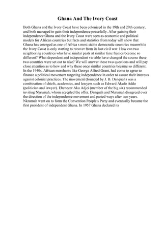 Ghana And The Ivory Coast
Both Ghana and the Ivory Coast have been colonized in the 19th and 20th century,
and both managed to gain their independence peacefully. After gaining their
independence Ghana and the Ivory Coast were seen as economic and political
models for African countries but facts and statistics from today will show that
Ghana has emerged as one of Africa s most stable democratic countries meanwhile
the Ivory Coast is only starting to recover from its last civil war. How can two
neighboring countries who have similar pasts at similar time frames become so
different? What dependent and independent variable have changed the course these
two countries were set out to take? We will answer these two questions and will pay
close attention as to how and why these once similar countries became so different.
In the 1940s, African merchants like George Alfred Grant, had come to agree to
finance a political movement targeting independence in order to assure their interests
against colonial practices. The movement (founded by J. B. Danquah) was a
combination of chiefs, academics, and lawyers such as Edward Akufo Addo
(politician and lawyer). Ebenezer Ako Adjei (member of the big six) recommended
inviting Nkrumah, whom accepted the offer. Danquah and Nkrumah disagreed over
the direction of the independence movement and parted ways after two years.
Nkrumah went on to form the Convention People s Party and eventually became the
first president of independent Ghana. In 1957 Ghana declared its
 