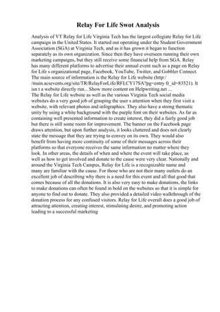 Relay For Life Swot Analysis
Analysis of VT Relay for Life Virginia Tech has the largest collegiate Relay for Life
campaign in the United States. It started out operating under the Student Government
Association (SGA) at Virginia Tech, and as it has grown it began to function
separately as its own organization. Since then they have overseen running their own
marketing campaigns, but they still receive some financial help from SGA. Relay
has many different platforms to advertise their annual event such as a page on Relay
for Life s organizational page, Facebook, YouTube, Twitter, and Gobbler Connect.
The main source of information is the Relay for Life website (http:/
/main.acsevents.org/site/TR/RelayForLife/RFLCY17SA?pg=entry fr_id=83521). It
isn t a website directly run... Show more content on Helpwriting.net ...
The Relay for Life website as well as the various Virginia Tech social media
websites do a very good job of grasping the user s attention when they first visit a
website, with relevant photos and infographics. They also have a strong thematic
unity by using a white background with the purple font on their websites. As far as
containing well presented information to create interest, they did a fairly good job
but there is still some room for improvement. The banner on the Facebook page
draws attention, but upon further analysis, it looks cluttered and does not clearly
state the message that they are trying to convey on its own. They would also
benefit from having more continuity of some of their messages across their
platforms so that everyone receives the same information no matter where they
look. In other areas, the details of when and where the event will take place, as
well as how to get involved and donate to the cause were very clear. Nationally and
around the Virginia Tech Campus, Relay for Life is a recognizable name and
many are familiar with the cause. For those who are not their many outlets do an
excellent job of describing why there is a need for this event and all that good that
comes because of all the donations. It is also very easy to make donations, the links
to make donations can often be found in bold on the websites so that it is simple for
anyone to find out to donate. They also provided a detailed video walkthrough of the
donation process for any confused visitors. Relay for Life overall does a good job of
attracting attention, creating interest, stimulating desire, and promoting action
leading to a successful marketing
 
