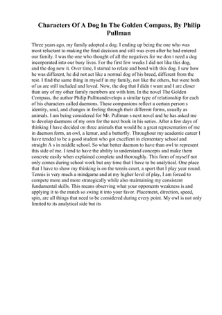 Characters Of A Dog In The Golden Compass, By Philip
Pullman
Three years ago, my family adopted a dog. I ending up being the one who was
most reluctant to making the final decision and still was even after he had entered
our family. I was the one who thought of all the negatives for we don t need a dog
incorporated into our busy lives. For the first few weeks I did not like this dog,
and the dog new it. Over time, I started to relate and bond with this dog. I saw how
he was different, he did not act like a normal dog of his breed, different from the
rest. I find the same thing in myself in my family, not like the others, but were both
of us are still included and loved. Now, the dog that I didn t want and I are closer
than any of my other family members are with him. In the novel The Golden
Compass, the author Philip Pullmandevelops a similar type of relationship for each
of his characters called daemons. These companions reflect a certain person s
identity, soul, and changes in feeling through their different forms, usually as
animals. I am being considered for Mr. Pullman s next novel and he has asked me
to develop daemons of my own for the next book in his series. After a few days of
thinking I have decided on three animals that would be a great representation of me
in daemon form, an owl, a lemur, and a butterfly. Throughout my academic career I
have tended to be a good student who got excellent in elementary school and
straight A s in middle school. So what better daemon to have than owl to represent
this side of me. I tend to have the ability to understand concepts and make them
concrete easily when explained complete and thoroughly. This form of myself not
only comes during school work but any time that I have to be analytical. One place
that I have to show my thinking is on the tennis court, a sport that I play year round.
Tennis is very much a mindgame and at my higher level of play, I am forced to
compete more and more strategically while also maintaining my consistent
fundamental skills. This means observing what your opponents weakness is and
applying it to the match so swing it into your favor. Placement, direction, speed,
spin, are all things that need to be considered during every point. My owl is not only
limited to its analytical side but its
 