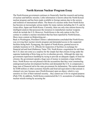 North Korean Nuclear Program Essay
The North Korean government continues to financially fund the research and testing
of nuclear and ballistic missiles. Little information is known about the North Korean
nuclear program and has been made available to foreign nations due to the secrecy
and isolation of international affairs. The threat of a nuclear strike from North Korea
has become an increasingly serious matter for many nations including the U.S. and its
Asian allies, Japan and South Korea. Currently, there are only nine nations known by
intelligent analysis that possesses the resources to manufacture nuclear weapons
which do include the U.S. However, North Korea is the only nation in the 21st
century to conduct a nuclear missiletest that has been reported by North Korean...
Show more content on Helpwriting.net ...
Back in Washington, President Clinton s administration concluded that North Korea
was reviving their nuclear missile program and demanded access to the suspected
facilities being built. Pyongyang, the capital of North Korea, granted access to
multiple locations to U.S. officials for inspection of facilities in exchange for
financial aid and food (Hathaway Tama 724). North Korea s negotiation for aid from
the U.S. does not come as a surprise for the simple fact that citizens living under the
supreme leadership of Kim Jong un live in absolute poverty. Although the state run
government experiences hardship by trying to provide an adequate supply of food for
citizens; the government spends a huge sum of money to maintain a large military
force. North Korea was not pleased with the accusations that they were constructing
underground nuclear development facilities and demanded the U.S. to compensate a
large sum of financial aid to the state government for defamation. The nation demand
for $300 million or other economic benefits and food aid equivalent to that amount is
claimed very just, because once [North Koreans] open an object, which is very
sensitive in view of their national security... they cannot use it for its original purpose
(Park 538). In addition, North Korea counteracted the U.S. accusations of conducting
nuclear missile testing by accusing the
 
