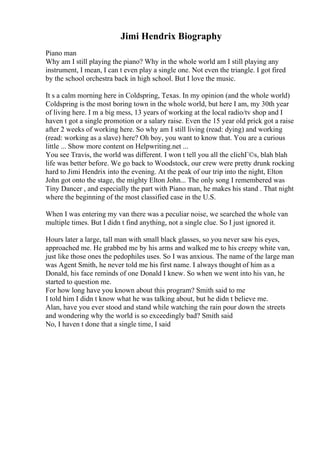 Jimi Hendrix Biography
Piano man
Why am I still playing the piano? Why in the whole world am I still playing any
instrument, I mean, I can t even play a single one. Not even the triangle. I got fired
by the school orchestra back in high school. But I love the music.
It s a calm morning here in Coldspring, Texas. In my opinion (and the whole world)
Coldspring is the most boring town in the whole world, but here I am, my 30th year
of living here. I m a big mess, 13 years of working at the local radio/tv shop and I
haven t got a single promotion or a salary raise. Even the 15 year old prick got a raise
after 2 weeks of working here. So why am I still living (read: dying) and working
(read: working as a slave) here? Oh boy, you want to know that. You are a curious
little ... Show more content on Helpwriting.net ...
You see Travis, the world was different. I won t tell you all the clichГ©s, blah blah
life was better before. We go back to Woodstock, our crew were pretty drunk rocking
hard to Jimi Hendrix into the evening. At the peak of our trip into the night, Elton
John got onto the stage, the mighty Elton John... The only song I remembered was
Tiny Dancer , and especially the part with Piano man, he makes his stand . That night
where the beginning of the most classified case in the U.S.
When I was entering my van there was a peculiar noise, we searched the whole van
multiple times. But I didn t find anything, not a single clue. So I just ignored it.
Hours later a large, tall man with small black glasses, so you never saw his eyes,
approached me. He grabbed me by his arms and walked me to his creepy white van,
just like those ones the pedophiles uses. So I was anxious. The name of the large man
was Agent Smith, he never told me his first name. I always thought of him as a
Donald, his face reminds of one Donald I knew. So when we went into his van, he
started to question me.
For how long have you known about this program? Smith said to me
I told him I didn t know what he was talking about, but he didn t believe me.
Alan, have you ever stood and stand while watching the rain pour down the streets
and wondering why the world is so exceedingly bad? Smith said
No, I haven t done that a single time, I said
 