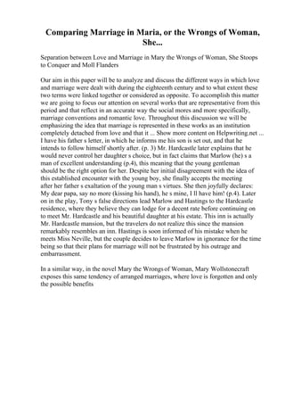 Comparing Marriage in Maria, or the Wrongs of Woman,
She...
Separation between Love and Marriage in Mary the Wrongs of Woman, She Stoops
to Conquer and Moll Flanders
Our aim in this paper will be to analyze and discuss the different ways in which love
and marriage were dealt with during the eighteenth century and to what extent these
two terms were linked together or considered as opposite. To accomplish this matter
we are going to focus our attention on several works that are representative from this
period and that reflect in an accurate way the social mores and more specifically,
marriage conventions and romantic love. Throughout this discussion we will be
emphasizing the idea that marriage is represented in these works as an institution
completely detached from love and that it ... Show more content on Helpwriting.net ...
I have his father s letter, in which he informs me his son is set out, and that he
intends to follow himself shortly after. (p. 3) Mr. Hardcastle later explains that he
would never control her daughter s choice, but in fact claims that Marlow (he) s a
man of excellent understanding (p.4), this meaning that the young gentleman
should be the right option for her. Despite her initial disagreement with the idea of
this established encounter with the young boy, she finally accepts the meeting
after her father s exaltation of the young man s virtues. She then joyfully declares:
My dear papa, say no more (kissing his hand), he s mine, I ll have him! (p.4). Later
on in the play, Tony s false directions lead Marlow and Hastings to the Hardcastle
residence, where they believe they can lodge for a decent rate before continuing on
to meet Mr. Hardcastle and his beautiful daughter at his estate. This inn is actually
Mr. Hardcastle mansion, but the travelers do not realize this since the mansion
remarkably resembles an inn. Hastings is soon informed of his mistake when he
meets Miss Neville, but the couple decides to leave Marlow in ignorance for the time
being so that their plans for marriage will not be frustrated by his outrage and
embarrassment.
In a similar way, in the novel Mary the Wrongsof Woman, Mary Wollstonecraft
exposes this same tendency of arranged marriages, where love is forgotten and only
the possible benefits
 