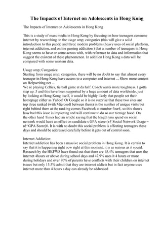 The Impacts of Internet on Adolescents in Hong Kong
The Impacts of Internet on Adolescents in Hong Kong
This is a study of mass media in Hong Kong by focusing on how teenagers consume
internet by researching on the usage amp; categories (this will give a solid
introduction to this paper) and three modern problems (heavy uses of social platform,
internet addiction, and online gaming addiction ) that a number of teenagers in Hong
Kong seems to have or come across with, with reference to data and information that
suggest the existent of these phenomenon. In addition Hong Kong s data will be
compared with some western data.
Usage amp; Categories:
Starting from usage amp; categories, there will be no doubt to say that almost every
teenager in Hong Kong have access to a computer and internet ... Show more content
on Helpwriting.net ...
We re playing Celtics, tie ball game at da half. Coach wants more toughness. I gotta
step up. 5 and this have been supported by a huge amount of data worldwide, just
by looking at Hong Kong itself, it would be highly likely that people set their
homepage either as Yahoo! Or Google so it is no surprise that these two sites are
top three ranked (with Microsoft between them) in the number of unique visits but
right behind them at the ranking comes Facebook at number four4, so this shows
how bad this issue is impacting and will continue to do so our teenage hood. On
the other hand Times had an article saying that the length you spend on social
network would have an effect on candidate s GPA score (в†‘Social Network Usage =
в†“GPA Score)6. It is with no doubt this social problem is affecting teenagers these
days and should be addressed carefully before it gets out of control soon.
Internet Addiction:
Internet addiction has been a massive social problem in Hong Kong. It is certain to
say that it is happening right now right at this moment, it is as serious as it sound.
Research by the HKFWS have found out that there are 15.4% teenagers that uses the
internet 4hours or above during school days and 47.9% uses it 4 hours or more
during holidays and over 70% of parents have conflicts with their children on internet
issues but only 15.5% admit that they are internet addicts but in fact anyone uses
internet more than 4 hours a day can already be addressed
 