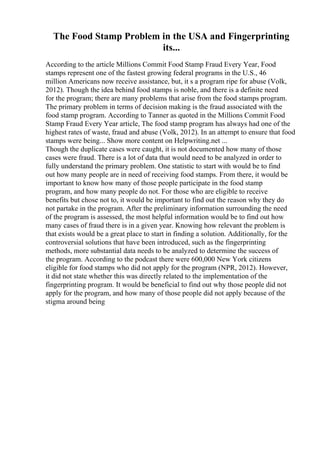The Food Stamp Problem in the USA and Fingerprinting
its...
According to the article Millions Commit Food Stamp Fraud Every Year, Food
stamps represent one of the fastest growing federal programs in the U.S., 46
million Americans now receive assistance, but, it s a program ripe for abuse (Volk,
2012). Though the idea behind food stamps is noble, and there is a definite need
for the program; there are many problems that arise from the food stamps program.
The primary problem in terms of decision making is the fraud associated with the
food stamp program. According to Tanner as quoted in the Millions Commit Food
Stamp Fraud Every Year article, The food stamp program has always had one of the
highest rates of waste, fraud and abuse (Volk, 2012). In an attempt to ensure that food
stamps were being... Show more content on Helpwriting.net ...
Though the duplicate cases were caught, it is not documented how many of those
cases were fraud. There is a lot of data that would need to be analyzed in order to
fully understand the primary problem. One statistic to start with would be to find
out how many people are in need of receiving food stamps. From there, it would be
important to know how many of those people participate in the food stamp
program, and how many people do not. For those who are eligible to receive
benefits but chose not to, it would be important to find out the reason why they do
not partake in the program. After the preliminary information surrounding the need
of the program is assessed, the most helpful information would be to find out how
many cases of fraud there is in a given year. Knowing how relevant the problem is
that exists would be a great place to start in finding a solution. Additionally, for the
controversial solutions that have been introduced, such as the fingerprinting
methods, more substantial data needs to be analyzed to determine the success of
the program. According to the podcast there were 600,000 New York citizens
eligible for food stamps who did not apply for the program (NPR, 2012). However,
it did not state whether this was directly related to the implementation of the
fingerprinting program. It would be beneficial to find out why those people did not
apply for the program, and how many of those people did not apply because of the
stigma around being
 