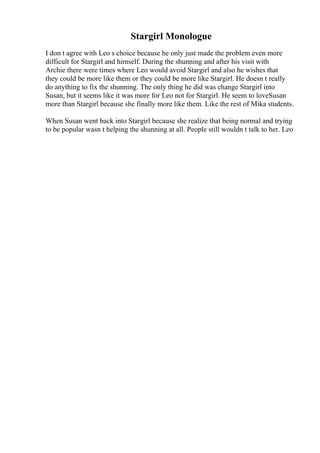 Stargirl Monologue
I don t agree with Leo s choice because he only just made the problem even more
difficult for Stargirl and himself. During the shunning and after his visit with
Archie there were times where Leo would avoid Stargirl and also he wishes that
they could be more like them or they could be more like Stargirl. He doesn t really
do anything to fix the shunning. The only thing he did was change Stargirl into
Susan, but it seems like it was more for Leo not for Stargirl. He seem to loveSusan
more than Stargirl because she finally more like them. Like the rest of Mika students.
When Susan went back into Stargirl because she realize that being normal and trying
to be popular wasn t helping the shunning at all. People still wouldn t talk to her. Leo
 