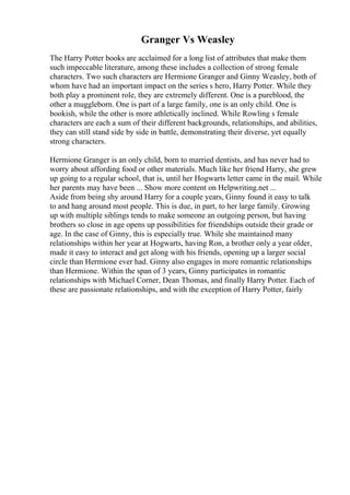 Granger Vs Weasley
The Harry Potter books are acclaimed for a long list of attributes that make them
such impeccable literature, among these includes a collection of strong female
characters. Two such characters are Hermione Granger and Ginny Weasley, both of
whom have had an important impact on the series s hero, Harry Potter. While they
both play a prominent role, they are extremely different. One is a pureblood, the
other a muggleborn. One is part of a large family, one is an only child. One is
bookish, while the other is more athletically inclined. While Rowling s female
characters are each a sum of their different backgrounds, relationships, and abilities,
they can still stand side by side in battle, demonstrating their diverse, yet equally
strong characters.
Hermione Granger is an only child, born to married dentists, and has never had to
worry about affording food or other materials. Much like her friend Harry, she grew
up going to a regular school, that is, until her Hogwarts letter came in the mail. While
her parents may have been ... Show more content on Helpwriting.net ...
Aside from being shy around Harry for a couple years, Ginny found it easy to talk
to and hang around most people. This is due, in part, to her large family. Growing
up with multiple siblings tends to make someone an outgoing person, but having
brothers so close in age opens up possibilities for friendships outside their grade or
age. In the case of Ginny, this is especially true. While she maintained many
relationships within her year at Hogwarts, having Ron, a brother only a year older,
made it easy to interact and get along with his friends, opening up a larger social
circle than Hermione ever had. Ginny also engages in more romantic relationships
than Hermione. Within the span of 3 years, Ginny participates in romantic
relationships with Michael Corner, Dean Thomas, and finally Harry Potter. Each of
these are passionate relationships, and with the exception of Harry Potter, fairly
 