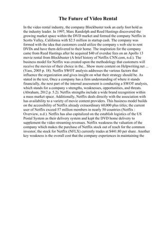 The Future of Video Rental
In the video rental industry, the company Blockbuster took an early foot hold as
the industry leader. In 1997, Marc Randolph and Reed Hastings discovered the
growing market space within the DVD market and formed the company Netflix in
Scotts Valley, California with $2.5 million in startup cash. The company was
formed with the idea that customers could utilize the company s web site to rent
DVDs and have them delivered to their home. The inspiration for the company
came from Reed Hastings after he acquired $40 of overdue fees on an Apollo 13
movie rental from Blockbuster (A brief history of Netflix CNN.com, n.d.). The
business model for Netflix was created upon the methodology that customers will
receive the movies of their choice in the... Show more content on Helpwriting.net ...
(Vass, 2005 p. 18). Netflix SWOT analysis addresses the various factors that
influence the organization and gives insight on what their strategy should be. As
stated in the text, Once a company has a firm understanding of where it stands
financially, the next part of the internal assessment is conducting a SWOT analysis,
which stands for a company s strengths, weaknesses, opportunities, and threats.
(Abraham, 2012 p. 5.2). Netflix strengths include a wide brand recognition within
a mass market space. Additionally, Netflix deals directly with the association with
has availability to a variety of movie content providers. This business model builds
on the accessibility of Netflix already extraordinary 60,000 plus titles; the current
user of Netflix exceed 57 million members in nearly 50 countries (Netflix :
Overview, n.d.). Netflix has also capitalized on the establish logistics of the US
Postal System as their delivery system and kept the DVD home delivery to
supplement the video streaming revenues. Netflix weakness the valuation of the
company which makes the purchase of Netflix stock out of reach for the common
investor; the stock for Netflix (NFLX) currently trades at $441.80 per share. Another
key weakness is the overall cost that the company experiences in maintaining the
 