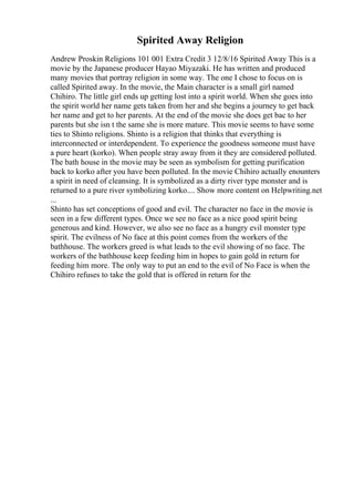 Spirited Away Religion
Andrew Proskin Religions 101 001 Extra Credit 3 12/8/16 Spirited Away This is a
movie by the Japanese producer Hayao Miyazaki. He has written and produced
many movies that portray religion in some way. The one I chose to focus on is
called Spirited away. In the movie, the Main character is a small girl named
Chihiro. The little girl ends up getting lost into a spirit world. When she goes into
the spirit world her name gets taken from her and she begins a journey to get back
her name and get to her parents. At the end of the movie she does get bac to her
parents but she isn t the same she is more mature. This movie seems to have some
ties to Shinto religions. Shinto is a religion that thinks that everything is
interconnected or interdependent. To experience the goodness someone must have
a pure heart (korko). When people stray away from it they are considered polluted.
The bath house in the movie may be seen as symbolism for getting purification
back to korko after you have been polluted. In the movie Chihiro actually enounters
a spirit in need of cleansing. It is symbolized as a dirty river type monster and is
returned to a pure river symbolizing korko.... Show more content on Helpwriting.net
...
Shinto has set conceptions of good and evil. The character no face in the movie is
seen in a few different types. Once we see no face as a nice good spirit being
generous and kind. However, we also see no face as a hungry evil monster type
spirit. The evilness of No face at this point comes from the workers of the
bathhouse. The workers greed is what leads to the evil showing of no face. The
workers of the bathhouse keep feeding him in hopes to gain gold in return for
feeding him more. The only way to put an end to the evil of No Face is when the
Chihiro refuses to take the gold that is offered in return for the
 