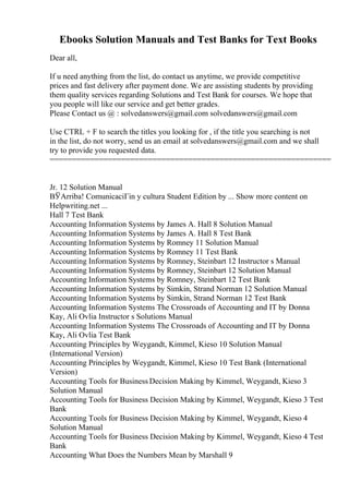 Ebooks Solution Manuals and Test Banks for Text Books
Dear all,
If u need anything from the list, do contact us anytime, we provide competitive
prices and fast delivery after payment done. We are assisting students by providing
them quality services regarding Solutions and Test Bank for courses. We hope that
you people will like our service and get better grades.
Please Contact us @ : solvedanswers@gmail.com solvedanswers@gmail.com
Use CTRL + F to search the titles you looking for , if the title you searching is not
in the list, do not worry, send us an email at solvedanswers@gmail.com and we shall
try to provide you requested data.
===============================================================
Jr. 12 Solution Manual
ВЎArriba! ComunicaciГіn y cultura Student Edition by ... Show more content on
Helpwriting.net ...
Hall 7 Test Bank
Accounting Information Systems by James A. Hall 8 Solution Manual
Accounting Information Systems by James A. Hall 8 Test Bank
Accounting Information Systems by Romney 11 Solution Manual
Accounting Information Systems by Romney 11 Test Bank
Accounting Information Systems by Romney, Steinbart 12 Instructor s Manual
Accounting Information Systems by Romney, Steinbart 12 Solution Manual
Accounting Information Systems by Romney, Steinbart 12 Test Bank
Accounting Information Systems by Simkin, Strand Norman 12 Solution Manual
Accounting Information Systems by Simkin, Strand Norman 12 Test Bank
Accounting Information Systems The Crossroads of Accounting and IT by Donna
Kay, Ali Ovlia Instructor s Solutions Manual
Accounting Information Systems The Crossroads of Accounting and IT by Donna
Kay, Ali Ovlia Test Bank
Accounting Principles by Weygandt, Kimmel, Kieso 10 Solution Manual
(International Version)
Accounting Principles by Weygandt, Kimmel, Kieso 10 Test Bank (International
Version)
Accounting Tools for Business Decision Making by Kimmel, Weygandt, Kieso 3
Solution Manual
Accounting Tools for Business Decision Making by Kimmel, Weygandt, Kieso 3 Test
Bank
Accounting Tools for Business Decision Making by Kimmel, Weygandt, Kieso 4
Solution Manual
Accounting Tools for Business Decision Making by Kimmel, Weygandt, Kieso 4 Test
Bank
Accounting What Does the Numbers Mean by Marshall 9
 