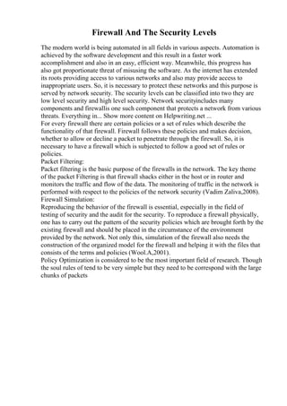 Firewall And The Security Levels
The modern world is being automated in all fields in various aspects. Automation is
achieved by the software development and this result in a faster work
accomplishment and also in an easy, efficient way. Meanwhile, this progress has
also got proportionate threat of misusing the software. As the internet has extended
its roots providing access to various networks and also may provide access to
inappropriate users. So, it is necessary to protect these networks and this purpose is
served by network security. The security levels can be classified into two they are
low level security and high level security. Network securityincludes many
components and firewallis one such component that protects a network from various
threats. Everything in... Show more content on Helpwriting.net ...
For every firewall there are certain policies or a set of rules which describe the
functionality of that firewall. Firewall follows these policies and makes decision,
whether to allow or decline a packet to penetrate through the firewall. So, it is
necessary to have a firewall which is subjected to follow a good set of rules or
policies.
Packet Filtering:
Packet filtering is the basic purpose of the firewalls in the network. The key theme
of the packet Filtering is that firewall shacks either in the host or in router and
monitors the traffic and flow of the data. The monitoring of traffic in the network is
performed with respect to the policies of the network security (Vadim Zaliva,2008).
Firewall Simulation:
Reproducing the behavior of the firewall is essential, especially in the field of
testing of security and the audit for the security. To reproduce a firewall physically,
one has to carry out the pattern of the security policies which are brought forth by the
existing firewall and should be placed in the circumstance of the environment
provided by the network. Not only this, simulation of the firewall also needs the
construction of the organized model for the firewall and helping it with the files that
consists of the terms and policies (Wool.A,2001).
Policy Optimization is considered to be the most important field of research. Though
the soul rules of tend to be very simple but they need to be correspond with the large
chunks of packets
 