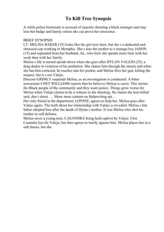 To Kill Tree Synopsis
A while police lieutenant is accused of unjustly shooting a black teenager and may
lose her badge and family unless she can prove her innocence.
BRIEF SYNOPSIS
LT. MELISA BAKER (35) looks like the girl next door, but she s a dedicated and
obsessed cop working in Memphis. She s also the mother to a teenage boy JASON
(15) and separated from her husband, AL, who feels she spends more time with her
work than with her family.
Melisa s life is turned upside down when she goes after DYLAN VALEJO (25), a
drug dealer in violation of his probation. She chases him through the streets and when
she has him cornered, he reaches into his pocket, and Melisa fires her gun, killing the
suspect, but it s not Valejo.
Director GRIMLY suspends Melisa, as an investigation is conducted. A bitter
newscaster CHET WILLIAMS reports that he believes Melisa is racist. This incites
the Black people of the community and they want justice. Things grow worse for
Melisa when Valejo claims to be a witness to the shooting. He claims the teen killed
said, don t shoot. ... Show more content on Helpwriting.net ...
Her only friend in the department, LONNIE, agrees to help her. Melisa goes after
Valejo again. The truth about her relationship with Valejo is revealed. Melisa s late
father adopted him after the death of Dylan s mother. It was Melisa who shot his
mother in self defense.
Melisa saves a young teen, CASANDRA being held captive by Valejo. First
Casandra lies for Valejo, but then agrees to testify against him. Melisa places her in a
safe house, but she
 