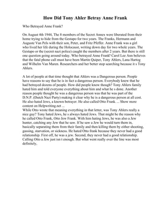 How Did Tony Ahler Betray Anne Frank
Who Betrayed Anne Frank?
On August 4th 1944, The 8 members of the Secret Annex were liberated from their
home trying to hide from the Gestapo for two years. The Franks, Hermann and
Auguste Van Pels with their son, Peter, and Fritz Pfeffer. Anne Frank was a girl
who lived her life during the Holocaust, writing down day for two whole years. The
Gestapo or the (secret nazi police) caught the members after 2 years. But there is still
one question going around today. Who betrayed Anne Frank? Carol Lee Ann believes
that the fatal phone call must have been Martin Quiper, Tony Ahlers, Lana Hartog
and Wilhelm Van Maren. Researchers and her better stop searching because it s Tony
Ahlers.
A lot of people at that time thought that Ahlers was a Dangerous person. People
have reasons to say that he is in fact a dangerous person. Everybody knew that he
had betrayed dozens of people. How did people know though? Tony Ahlers family
hated him and told everyone everything about him and what he s done. Another
reason people thought he was a dangerous person was that he was part of the
D.N.P. (Dutch Nazi Party) making it clear why he is a dangerous person at all cost.
He also hated Jews, a known betrayer. He also called Otto Frank. ... Show more
content on Helpwriting.net ...
While Otto wrote that meaning everything in that letter, was Tony Ahlers really a
nice guy? Tony hated Jews, he s always hated Jews. That might be the reason why
he called Otto Frank, Otto Jew Frank. With him hating Jews, he was also a Jew
hunter, catching any Jew that he saw. If he saw a Jew he would turn them in,
basically separating them from their family and then killing them by either shooting,
gassing, starvation, or sickness. He hated Otto frank because they never had a good
relationship. First off, he was a jew. Second, they never had a good relationship.
Calling Otto a Jew just isn t enough. But what went really over the line was most
definitely,
 