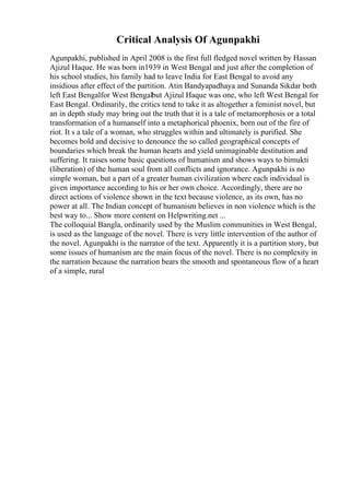 Critical Analysis Of Agunpakhi
Agunpakhi, published in April 2008 is the first full fledged novel written by Hassan
Ajizul Haque. He was born in1939 in West Bengal and just after the completion of
his school studies, his family had to leave India for East Bengal to avoid any
insidious after effect of the partition. Atin Bandyapadhaya and Sunanda Sikdar both
left East Bengalfor West Bengalbut Ajizul Haque was one, who left West Bengal for
East Bengal. Ordinarily, the critics tend to take it as altogether a feminist novel, but
an in depth study may bring out the truth that it is a tale of metamorphosis or a total
transformation of a humanself into a metaphorical phoenix, born out of the fire of
riot. It s a tale of a woman, who struggles within and ultimately is purified. She
becomes bold and decisive to denounce the so called geographical concepts of
boundaries which break the human hearts and yield unimaginable destitution and
suffering. It raises some basic questions of humanism and shows ways to bimukti
(liberation) of the human soul from all conflicts and ignorance. Agunpakhi is no
simple woman, but a part of a greater human civilization where each individual is
given importance according to his or her own choice. Accordingly, there are no
direct actions of violence shown in the text because violence, as its own, has no
power at all. The Indian concept of humanism believes in non violence which is the
best way to... Show more content on Helpwriting.net ...
The colloquial Bangla, ordinarily used by the Muslim communities in West Bengal,
is used as the language of the novel. There is very little intervention of the author of
the novel. Agunpakhi is the narrator of the text. Apparently it is a partition story, but
some issues of humanism are the main focus of the novel. There is no complexity in
the narration because the narration bears the smooth and spontaneous flow of a heart
of a simple, rural
 