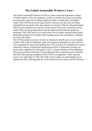 The United Automobile Workers ( Uaw )
The United Automobile Workers (UAW) is a labor union that represents workers
in North America. It has the employer s welfare in mind in the manner of a health
insurance plan, improved working conditions, better working hours, and higher
wages. The UAW has received a great deal of criticism over the years for being
responsible for the death of the auto industry in America. With its influential history
and the issues members have faced over the course of the years, an analysis can be
made of the way the group performs and the media attention that the group has
generated. The UAW believes in social justice for its workers and providing quality
automobile products to the public while creating success for its members, company
investors and clients.
The UAW has had an extensive history in America for the 80 years. It was founded
on May 1935 in Detroit Michigan under the American Federation of Labor until the
AFL suspended the union thus enabling the UAW to form a rival federation of unions
called the Congress of Industrial Organizations (CIO). It infamously formed a sit
down strike compiled of 22 delegates in 1935, at General Motors in Flint Michigan.
Proving successful at GM plant, it later addressed other companies such as Chrysler
and Ford, later gaining recognition of the UAW as an appointee. When America
went to war with Japan in 1942, the UAW voted to make a no strike pledge to not
impede war effort. Subsequently the UAW became the first union to hold a Women s
 