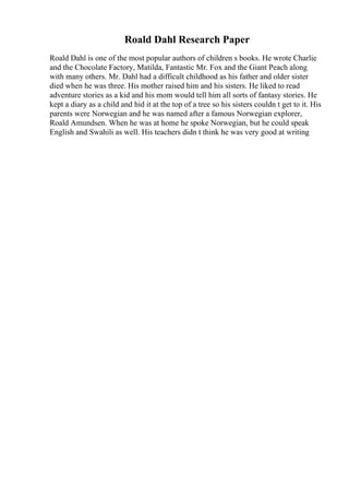 Roald Dahl Research Paper
Roald Dahl is one of the most popular authors of children s books. He wrote Charlie
and the Chocolate Factory, Matilda, Fantastic Mr. Fox and the Giant Peach along
with many others. Mr. Dahl had a difficult childhood as his father and older sister
died when he was three. His mother raised him and his sisters. He liked to read
adventure stories as a kid and his mom would tell him all sorts of fantasy stories. He
kept a diary as a child and hid it at the top of a tree so his sisters couldn t get to it. His
parents were Norwegian and he was named after a famous Norwegian explorer,
Roald Amundsen. When he was at home he spoke Norwegian, but he could speak
English and Swahili as well. His teachers didn t think he was very good at writing
 