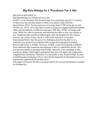Big Data Belongs In A Warehouse Not A Silo
BIG DATA BELONGS 14
Big Data Belongs in a Warehouse not a Silo
In 2012, it was estimated, that human beings were generating around 2.5 exabytes
of data every day and that number is likely even greater today (McAfee
Brynjolfsson, 2012). Twitter processes on average about 5,700 tweets per second
(Twitter Inc, 2013). All of this data is stored in numerous ranging traditional database
tables and spreadsheets to SMS text messages, PDF files, HTML web pages and
more. While the value in capturing and analyzing this data is clear, the solution is
not. Traditional data warehouse technologies were not designed for this volume,
velocity and variety of data, which is collectively referred to as big data.
Some people believe that the answer to challenges posed by big data lie in a
relatively new group of non relational data storage and management products
known collectively as NoSQL. However, NoSQL system development is different
from traditional data warehouse development in that it is application driven. This
has led some pundits to postulate that NoSQL represents a new paradigm in data
warehouse design, where highly specialized data silos will replace the traditionally
integrated data warehouse. Therefore it is reasonable to ask, should NoSQL be used
to build big data warehouses? If yes, then should integration be discarded in favor of
autonomous, application driven data silos?
This paper will answer the above questions and review several technologies available
for building big
 