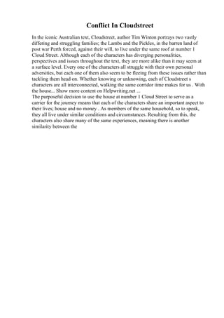 Conflict In Cloudstreet
In the iconic Australian text, Cloudstreet, author Tim Winton portrays two vastly
differing and struggling families; the Lambs and the Pickles, in the barren land of
post war Perth forced, against their will, to live under the same roof at number 1
Cloud Street. Although each of the characters has diverging personalities,
perspectives and issues throughout the text, they are more alike than it may seem at
a surface level. Every one of the characters all struggle with their own personal
adversities, but each one of them also seem to be fleeing from these issues rather than
tackling them head on. Whether knowing or unknowing, each of Cloudstreet s
characters are all interconnected, walking the same corridor time makes for us . With
the house... Show more content on Helpwriting.net ...
The purposeful decision to use the house at number 1 Cloud Street to serve as a
carrier for the journey means that each of the characters share an important aspect to
their lives; house and no money . As members of the same household, so to speak,
they all live under similar conditions and circumstances. Resulting from this, the
characters also share many of the same experiences, meaning there is another
similarity between the
 