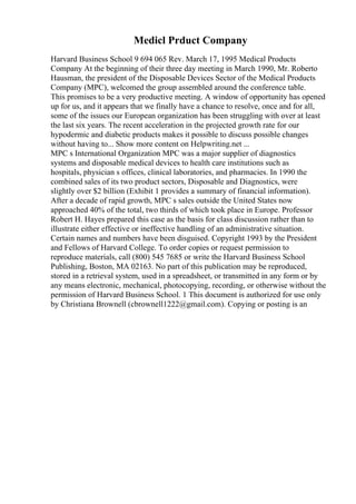 Medicl Prduct Company
Harvard Business School 9 694 065 Rev. March 17, 1995 Medical Products
Company At the beginning of their three day meeting in March 1990, Mr. Roberto
Hausman, the president of the Disposable Devices Sector of the Medical Products
Company (MPC), welcomed the group assembled around the conference table.
This promises to be a very productive meeting. A window of opportunity has opened
up for us, and it appears that we finally have a chance to resolve, once and for all,
some of the issues our European organization has been struggling with over at least
the last six years. The recent acceleration in the projected growth rate for our
hypodermic and diabetic products makes it possible to discuss possible changes
without having to... Show more content on Helpwriting.net ...
MPC s International Organization MPC was a major supplier of diagnostics
systems and disposable medical devices to health care institutions such as
hospitals, physician s offices, clinical laboratories, and pharmacies. In 1990 the
combined sales of its two product sectors, Disposable and Diagnostics, were
slightly over $2 billion (Exhibit 1 provides a summary of financial information).
After a decade of rapid growth, MPC s sales outside the United States now
approached 40% of the total, two thirds of which took place in Europe. Professor
Robert H. Hayes prepared this case as the basis for class discussion rather than to
illustrate either effective or ineffective handling of an administrative situation.
Certain names and numbers have been disguised. Copyright 1993 by the President
and Fellows of Harvard College. To order copies or request permission to
reproduce materials, call (800) 545 7685 or write the Harvard Business School
Publishing, Boston, MA 02163. No part of this publication may be reproduced,
stored in a retrieval system, used in a spreadsheet, or transmitted in any form or by
any means electronic, mechanical, photocopying, recording, or otherwise without the
permission of Harvard Business School. 1 This document is authorized for use only
by Christiana Brownell (cbrownell1222@gmail.com). Copying or posting is an
 