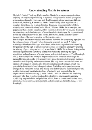 Understanding Matrix Structures
Module 5 Critical Thinking: Understanding Matrix Structures An organization s
capacity for responding effectively to dynamic change derives from a synergistic
combination of people, processes, and flexible organizational structures (Gibson,
Ivancevich, Donnelly, Konopaske, 2009). The flexibility of an organization s
structure depends on the relationships that determine organizational workflow,
authority and communication (Covin, Slevin, Schultz, 1994). As an example, this
paper describes a matrix structure, offers recommendations for its use, and discusses
the advantages and disadvantages of a matrix relative to the need for organizational
flexibility and responsiveness. The Matrix Structure A matrix structure can be
thought of as... Show more content on Helpwriting.net ...
For example, information needed from various functions for completing a project can
be exchanged more efficiently when horizontal channels are used. A further
advantage of horizontal linkages arises from an increased organizational capability
for coping with the high information overload that accompanies change by enabling
the sharing of processing resources (Larson Gobeli, 1987). These lateral linkages also
increase organizational flexibility and responsiveness by enabling the rapid
acquisition and deployment of scarce human and technical resources (Ford Randolph,
1992). For example, the ability to dispatch specialized technical knowledge on
demand for resolution of a problem anywhere along the project dimension increases
overall technical quality and responsiveness. The very same characteristics that are
seen as advantages of a matrix also present numerous disadvantages, which can
potentially diminish the level of organizational flexibility and responsiveness to
change (Ford Randolph, 1992). The duality of a matrix tends to create ambiguity and
conflict in terms of identifying the lines of authority and responsibility for
organizational decision making (Larson Gobeli, 1987). In addition, the confusing
ambiguity of a dual reporting relationship often forces employees to reconcile
conflicting responsibilities and priorities, which, in turn, causes considerable stress,
diminished motivation and commitment, and increased resistance to change (Ford
Randolph,
 