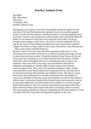 Scarface Analysis Essay
Raj Singh
Mrs. Mccormick
Film Class
12 February 2012
Scarface Analysis Essay
The gangster movie genre is one of the most popular among the modern movies
and some of the best film directors have produced some very excellent gangster
movies. For my first film analysis, I decided to analyze my favorite gangster movie
of all time. The movie that I analyzed is called Scarface and is directed by Brian De
Palma. It was released in 1983 and is still a super hit movie today. Let me go
through a short summary of the movie. The movie is focused around the life of a
man by the name of Tony Montana and depicts his rise to power from a political
refugee from Cuba to a drug warlord. In the course of the movie, Tony Montana also
... Show more content on Helpwriting.net ...
Second, I want to cover the cause and effects registered in this movie. A very
reoccurring cause and effect in this movie is whenever Scarface gets angry or mad
he snorts more and more cocaine. I found this relatively funny because by the end
of the movie he is snorting a ton of cocaine that leads up to his demise. Another
effect that is shown throughout the movie is Scarface growing in success and
reputation. The cause of this is the many successful business deals that he
undertakes and engages in. Another effect is that he makes more and more
enemies along the way. This is due to his reputation and power rising. Another
cause and effect occurs when Scarface has an argument with his wife and yells at
her about her not being able to produce any children for him. This later on causes
him to fail a mission because he is not able to bring himself to kill children. A
major cause and effect in the story occurs when Scarface sees that his best friend is
with his sister. At this point Scarface kills his best friend, which causes his sister to
go into major depression, and which pushes him to indulge in even more cocaine
which leads to disaster. Next, let us discuss the primary causal agent in this film. I
believe that the primary causal agent in this film is an ideology and not a person.
The story portrays capitalism as a pursuit of happiness for the main character. If I did
not analyze this film, I may have not found that capitalism is the cause
 