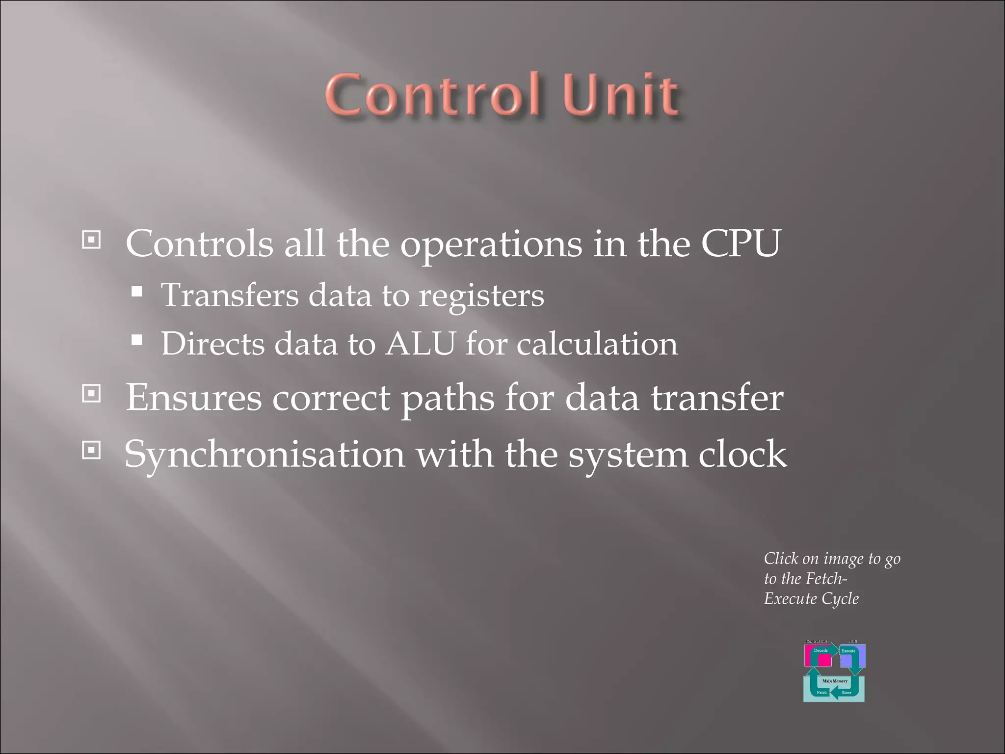 Controls all the operations in the CPU Transfers data to registers Directs data to ALU for calculation  Ensures correct paths for data transfer Synchronisation with the system clock Click on image to go to the Fetch-Execute Cycle 