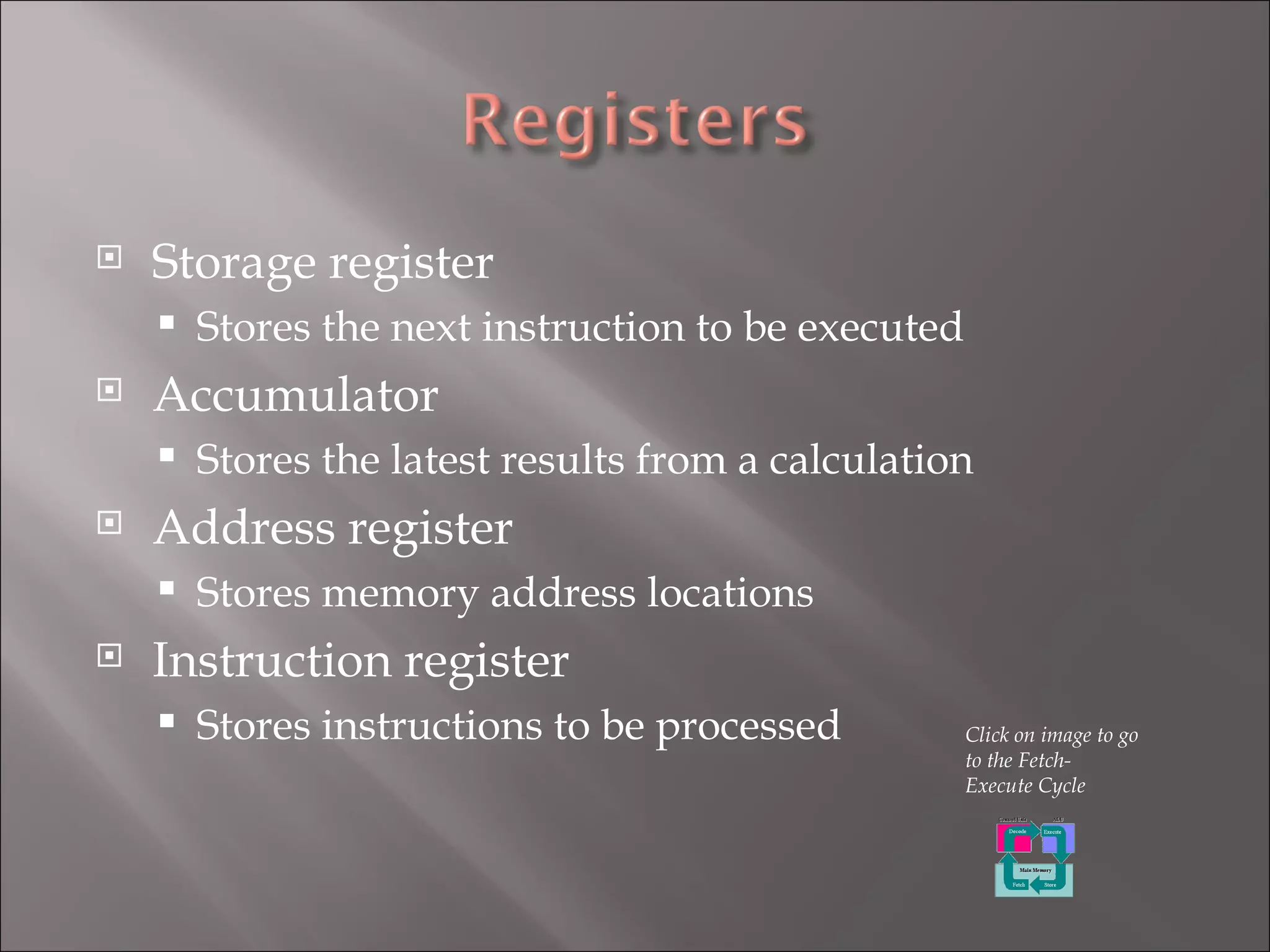Storage register Stores the next instruction to be executed Accumulator Stores the latest results from a calculation Address register Stores memory address locations Instruction register Stores instructions to be processed Click on image to go to the Fetch-Execute Cycle 