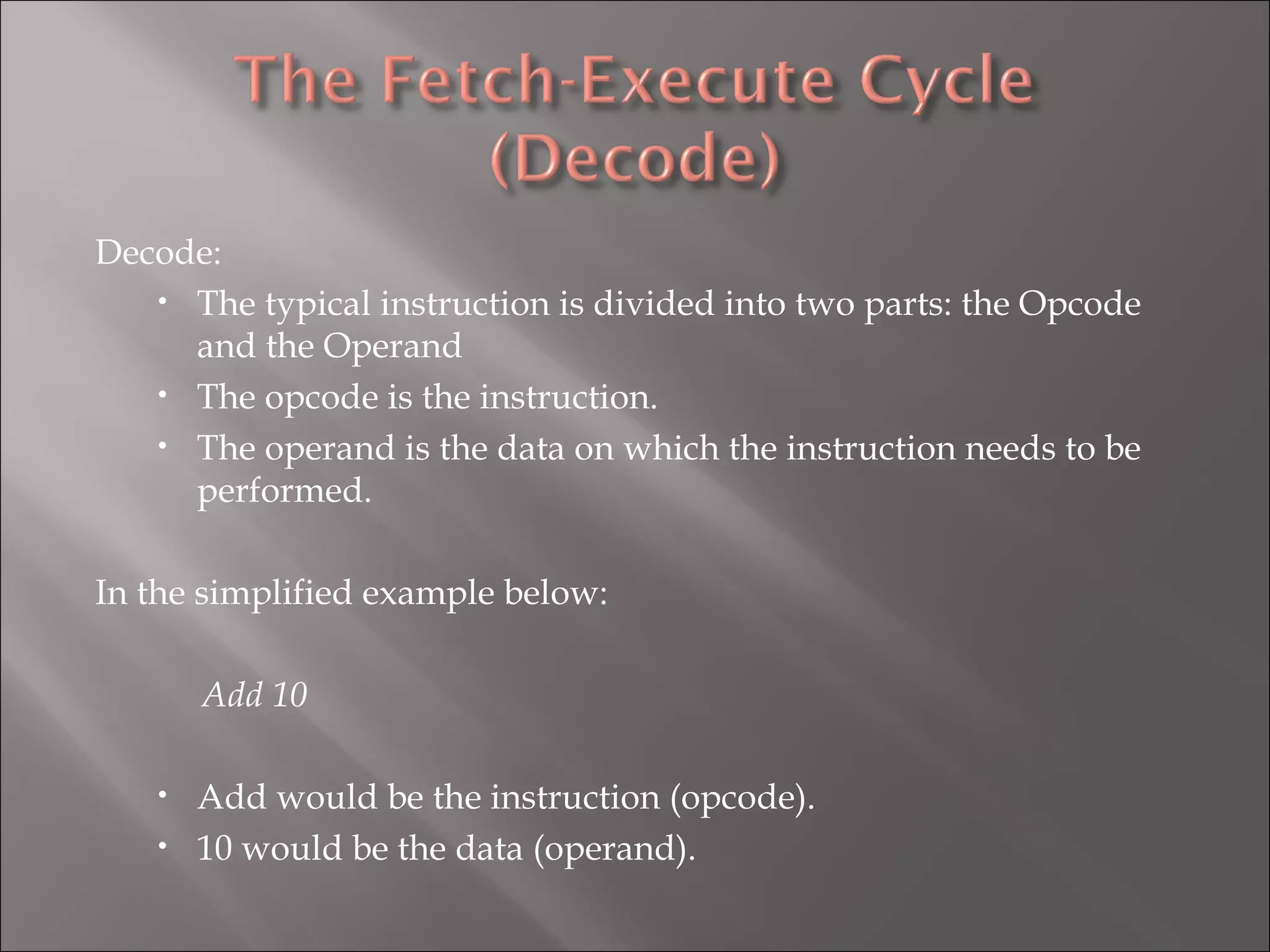 Decode: The typical instruction is divided into two parts: the Opcode and the Operand The opcode is the instruction. The operand is the data on which the instruction needs to be performed. In the simplified example below: Add 10 Add would be the instruction (opcode). 10 would be the data (operand). 