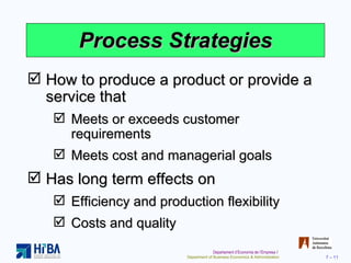 Process Strategies How to produce a product or provide a service that Meets or exceeds customer requirements Meets cost and managerial goals Has long term effects on Efficiency and production flexibility Costs and quality 
