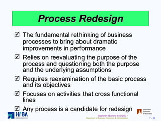 Process Redesign The fundamental rethinking of business processes to bring about dramatic improvements in performance Relies on reevaluating the purpose of the process and questioning both the purpose and the underlying assumptions Requires reexamination of the basic process and its objectives Focuses on activities that cross functional lines Any process is a candidate for redesign 
