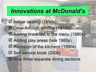 Innovations at McDonald’s Indoor seating (1950s) Drive-through window (1970s) Adding breakfast to the menu (1980s) Adding play areas (late 1980s) Redesign of the kitchens (1990s) Self-service kiosk (2004) Now three separate dining sections 