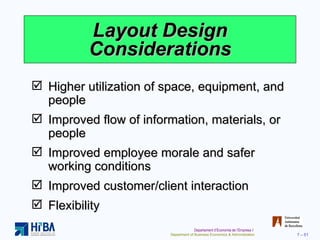 Layout Design Considerations Higher utilization of space, equipment, and people Improved flow of information, materials, or people Improved employee morale and safer working conditions Improved customer/client interaction Flexibility 