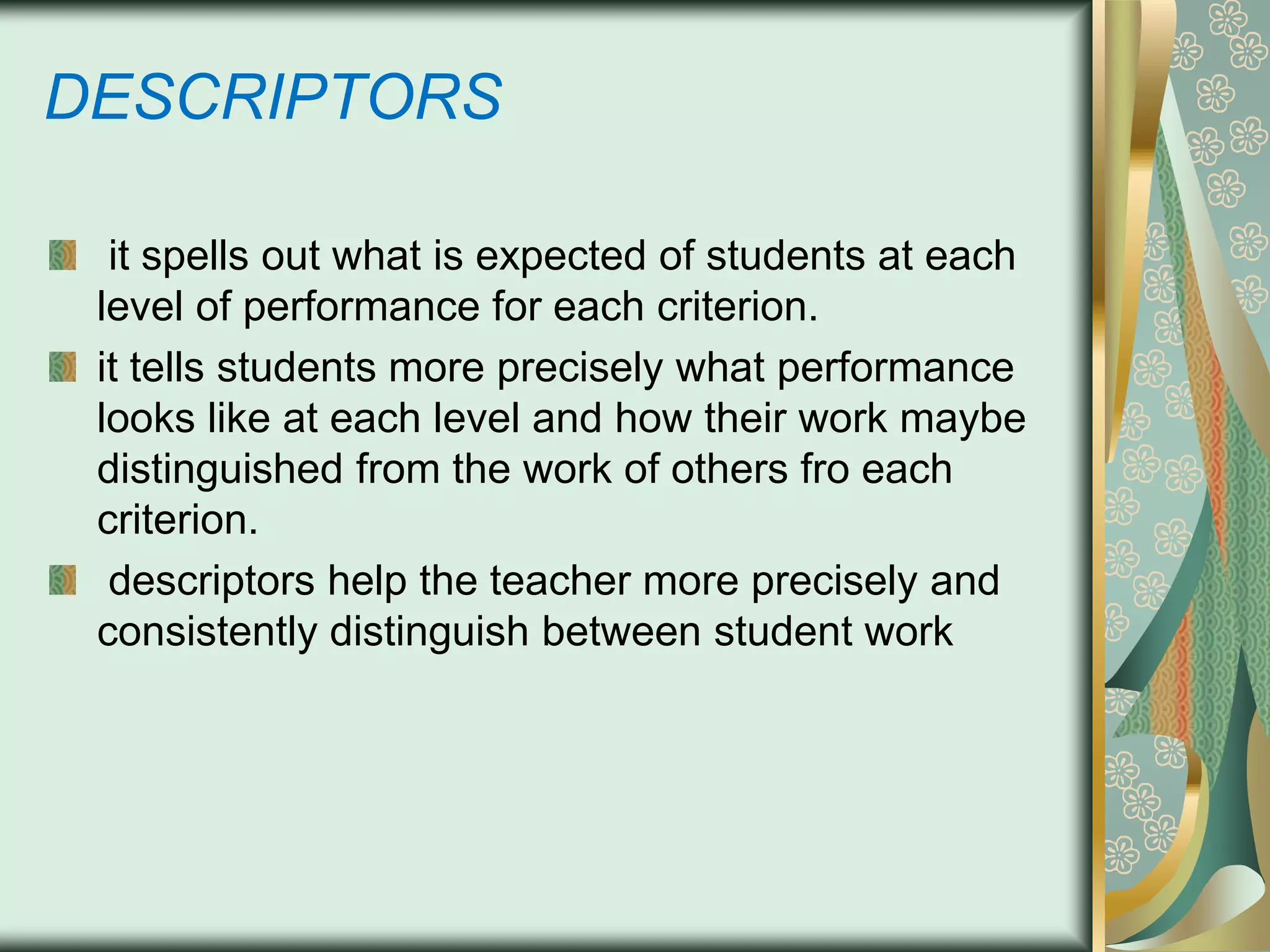DESCRIPTORS
it spells out what is expected of students at each
level of performance for each criterion.
it tells students more precisely what performance
looks like at each level and how their work maybe
distinguished from the work of others fro each
criterion.
descriptors help the teacher more precisely and
consistently distinguish between student work

 